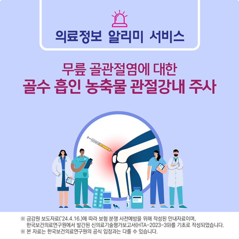 의료정보 알리미 서비스/무릎 골관절염에 대한 골수 흡인 농축물 관절강내 주사/※금감원 보도자료('24.4.16.)에 따라 보험 분쟁 사전예방을 위해 작성된 안내자료이며, 한국보건의료연구원에서 발간된 신의료기술평가보고서(HTA-2023-39)를 기초로 작성되었습니다.※본자료는 한국보건의료연구원의 공식입장과는 다를 수 있습니다.